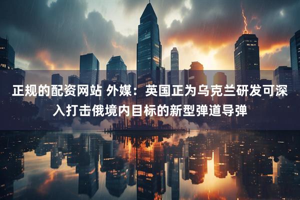 正规的配资网站 外媒：英国正为乌克兰研发可深入打击俄境内目标的新型弹道导弹